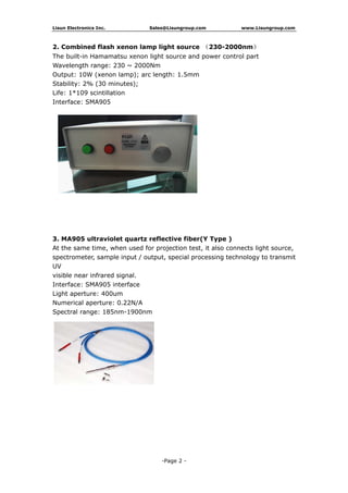Lisun Electronics Inc. Sales@Lisungroup.com www.Lisungroup.com
-Page 2 -
2. Combined flash xenon lamp light source （230-2000nm）
The built-in Hamamatsu xenon light source and power control part
Wavelength range: 230 ~ 2000Nm
Output: 10W (xenon lamp); arc length: 1.5mm
Stability: 2% (30 minutes);
Life: 1*109 scintillation
Interface: SMA905
3. MA905 ultraviolet quartz reflective fiber(Y Type )
At the same time, when used for projection test, it also connects light source,
spectrometer, sample input / output, special processing technology to transmit
UV
visible near infrared signal.
Interface: SMA905 interface
Light aperture: 400um
Numerical aperture: 0.22N/A
Spectral range: 185nm-1900nm
 