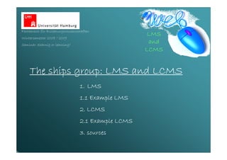 Fachbereich für Erziehungswissenschaften
                                                     LMS
Wintersemester 2008 / 2009
                                                      and
Seminar: elearnig or learning?
                                                     LCMS


              group:
    The ships group: LMS and LCMS
                                  1. LMS
                                  1.1 Example LMS
                                  2. LCMS
                                  2.1 Example LCMS
                                  3. sources
 