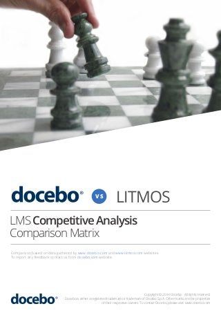VS

LITMOS

LMS Competitive Analysis
Comparison Matrix
Comparison based on data gathered by www.docebo.com and www.litmos.com websites.
To report any feedback contact us from docebo.com website.

Copyright © 2014 Docebo - All rights reserved.
Docebo is either a registered trademark or trademark of Docebo S.p.A. Other marks are the properties
of their respective owners. To contact Docebo, please visit: www.docebo.com

 
