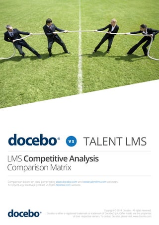 VS

TALENT LMS

LMS Competitive Analysis
Comparison Matrix
Comparison based on data gathered by www.docebo.com and www.talentlms.com websites.
To report any feedback contact us from docebo.com website.

Copyright © 2014 Docebo - All rights reserved.
Docebo is either a registered trademark or trademark of Docebo S.p.A. Other marks are the properties
of their respective owners. To contact Docebo, please visit: www.docebo.com

 