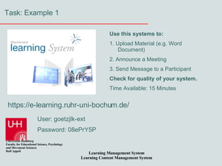 Task: Example 1 https://e-learning.ruhr-uni-bochum.de/ User: goetzjlk-ext Password: 08ePrY5P Use this systems to: 1. Upload Material (e.g. Word Document) 2. Announce a Meeting 3. Send Message to a Participant Check for quality of your system. Time Available: 15 Minutes 