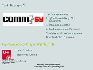 Task: Example 2 http:// www.educommsy.uni-hamburg.de / User: 5morisse Password: 12test3 Use this systems to: 1. Upload Material (e.g. Word Document) 2. Announce a Meeting 3. Send Message to a Participant Check for quality of your system. Time Available: 15 Minutes 