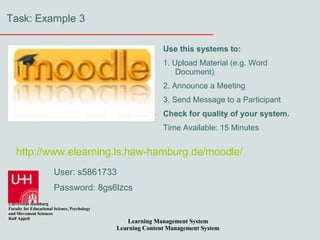 Task: Example 3 User: s5861733 Password: 8gs6lzcs Use this systems to: 1. Upload Material (e.g. Word Document) 2. Announce a Meeting 3. Send Message to a Participant Check for quality of your system. Time Available: 15 Minutes http:// www.elearning.ls.haw-hamburg.de / moodle / 