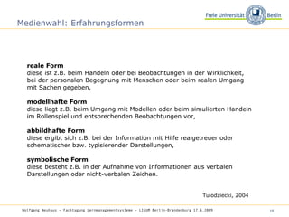 Medienwahl: Erfahrungsformen reale Form diese ist z.B. beim Handeln oder bei Beobachtungen in der Wirklichkeit, bei der personalen Begegnung mit Menschen oder beim realen Umgang mit Sachen gegeben, modellhafte Form  diese liegt z.B. beim Umgang mit Modellen oder beim simulierten Handeln im Rollenspiel und entsprechenden Beobachtungen vor, abbildhafte Form  diese ergibt sich z.B. bei der Information mit Hilfe realgetreuer oder schematischer bzw. typisierender Darstellungen, symbolische Form  diese besteht z.B. in der Aufnahme von Informationen aus verbalen Darstellungen oder nicht-verbalen Zeichen. Tulodziecki, 2004 Wolfgang Neuhaus – Fachtagung Lernmanagementsysteme – LISUM Berlin-Brandenburg 17.6.2009   