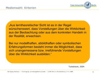 Medienwahl: Kriterien „ Aus lerntheoretischer Sicht ist es in der Regel wünschenswert, dass Vorstellungen über die Wirklichkeit aus der Beobachtung oder aus dem konkreten Handeln in der Realität, erwachsen.  Bei nur modellhaften, abbildhaften oder symbolischen Erfahrungsformen besteht immer die Möglichkeit, dass sich unangemessene bzw. irreführende Vorstellungen über die Wirklichkeit ausbilden.“ Tulodziecki, 2004 Wolfgang Neuhaus – Fachtagung Lernmanagementsysteme – LISUM Berlin-Brandenburg 17.6.2009   