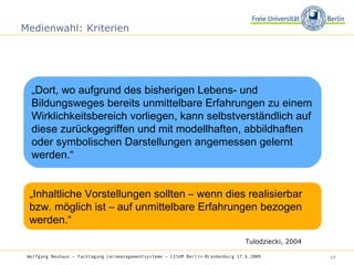 Medienwahl: Kriterien „ Dort, wo aufgrund des bisherigen Lebens- und Bildungsweges bereits unmittelbare Erfahrungen zu einem Wirklichkeitsbereich vorliegen, kann selbstverständlich auf diese zurückgegriffen und mit modellhaften, abbildhaften oder symbolischen Darstellungen angemessen gelernt werden.“ Tulodziecki, 2004 „ Inhaltliche Vorstellungen sollten – wenn dies realisierbar bzw. möglich ist – auf unmittelbare Erfahrungen bezogen werden.“ Wolfgang Neuhaus – Fachtagung Lernmanagementsysteme – LISUM Berlin-Brandenburg 17.6.2009   