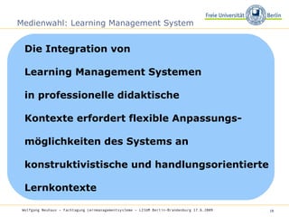 Medienwahl: Learning Management System Die Integration von  Learning Management Systemen  in professionelle didaktische  Kontexte erfordert flexible Anpassungs- möglichkeiten des Systems an konstruktivistische und handlungsorientierte Lernkontexte Wolfgang Neuhaus – Fachtagung Lernmanagementsysteme – LISUM Berlin-Brandenburg 17.6.2009   