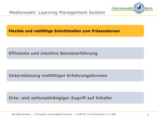 Medienwahl: Learning Management System Wolfgang Neuhaus – Fachtagung Lernmanagementsysteme – LISUM Berlin-Brandenburg 17.6.2009   Flexible und vielfältige Schnittstellen zum Präsenzlernen Effiziente und intuitive Benutzerführung Unterstützung vielfältiger Erfahrungsformen Orts- und zeitunabhängiger Zugriff auf Inhalte 