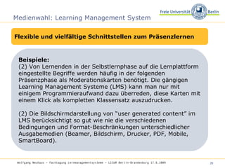 Medienwahl: Learning Management System Flexible und vielfältige Schnittstellen zum Präsenzlernen Beispiele:  Von Lernenden in der Selbstlernphase auf die Lernplattform eingestellte Begriffe werden häufig in der folgenden Präsenzphase als Moderationskarten benötigt. Die gängigen Learning Management Systeme (LMS) kann man nur mit einigem Programmieraufwand dazu überreden, diese Karten mit einem Klick als kompletten Klassensatz auszudrucken.  (2) Die Bildschirmdarstellung von “user generated content” im LMS berücksichtigt so gut wie nie die verschiedenen Bedingungen und Format-Beschränkungen unterschiedlicher Ausgabemedien (Beamer, Bildschirm, Drucker, PDF, Mobile, SmartBoard). Wolfgang Neuhaus – Fachtagung Lernmanagementsysteme – LISUM Berlin-Brandenburg 17.6.2009   