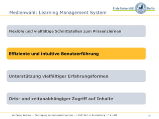 Medienwahl: Learning Management System Flexible und vielfältige Schnittstellen zum Präsenzlernen Effiziente und intuitive Benutzerführung Unterstützung vielfältiger Erfahrungsformen Orts- und zeitunabhängiger Zugriff auf Inhalte Wolfgang Neuhaus – Fachtagung Lernmanagementsysteme – LISUM Berlin-Brandenburg 17.6.2009   