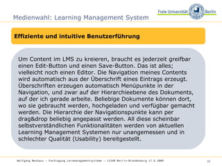 Medienwahl: Learning Management System Effiziente und intuitive Benutzerführung Um Content im LMS zu kreieren, braucht es jederzeit greifbar einen Edit-Button und einen Save-Button. Das ist alles; vielleicht noch einen Editor. Die Navigation meines Contents wird automatisch aus der Überschrift eines Eintrags erzeugt. Überschriften erzeugen automatisch Menüpunkte in der Navigation, und zwar auf der Hierarchieebene des Dokuments, auf der ich gerade arbeite. Beliebige Dokumente können dort, wo sie gebraucht werden, hochgeladen und verfügbar gemacht werden. Die Hierarchie der Navigationspunkte kann per drag&drop beliebig angepasst werden. All diese scheinbar selbstverständlichen Funktionalitäten werden von aktuellen Learning Management Systemen nur unangemessen und in schlechter Qualität (Usability) bereitgestellt. Wolfgang Neuhaus – Fachtagung Lernmanagementsysteme – LISUM Berlin-Brandenburg 17.6.2009   