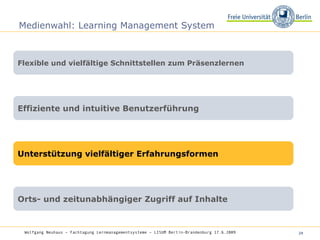 Medienwahl: Learning Management System Flexible und vielfältige Schnittstellen zum Präsenzlernen Effiziente und intuitive Benutzerführung Unterstützung vielfältiger Erfahrungsformen Orts- und zeitunabhängiger Zugriff auf Inhalte Wolfgang Neuhaus – Fachtagung Lernmanagementsysteme – LISUM Berlin-Brandenburg 17.6.2009   
