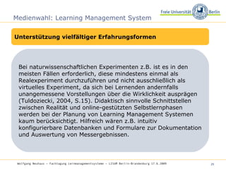Medienwahl: Learning Management System Unterstützung vielfältiger Erfahrungsformen Bei naturwissenschaftlichen Experimenten z.B. ist es in den meisten Fällen erforderlich, diese mindestens einmal als Realexperiment durchzuführen und nicht ausschließlich als virtuelles Experiment, da sich bei Lernenden andernfalls unangemessene Vorstellungen über die Wirklichkeit ausprägen (Tuldoziecki, 2004, S.15). Didaktisch sinnvolle Schnittstellen zwischen Realität und online-gestützten Selbstlernphasen werden bei der Planung von Learning Management Systemen kaum berücksichtigt. Hilfreich wären z.B. intuitiv konfigurierbare Datenbanken und Formulare zur Dokumentation und Auswertung von Messergebnissen.  Wolfgang Neuhaus – Fachtagung Lernmanagementsysteme – LISUM Berlin-Brandenburg 17.6.2009   