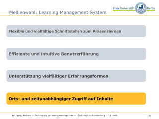 Medienwahl: Learning Management System Flexible und vielfältige Schnittstellen zum Präsenzlernen Effiziente und intuitive Benutzerführung Unterstützung vielfältiger Erfahrungsformen Orts- und zeitunabhängiger Zugriff auf Inhalte Wolfgang Neuhaus – Fachtagung Lernmanagementsysteme – LISUM Berlin-Brandenburg 17.6.2009   