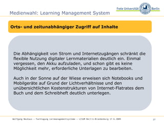 Medienwahl: Learning Management System Orts- und zeitunabhängiger Zugriff auf Inhalte Die Abhängigkeit von Strom und Internetzugängen schränkt die flexible Nutzung digitaler Lernmaterialien deutlich ein. Einmal vergessen, den Akku aufzuladen, und schon gibt es keine Möglichkeit mehr, erforderliche Unterlagen zu bearbeiten.  Auch in der Sonne auf der Wiese erweisen sich Notebooks und Mobilgeräte auf Grund der Lichtverhältnisse und den unübersichtlichen Kostenstrukturen von Internet-Flatrates dem Buch und dem Schreibheft deutlich unterlegen. Wolfgang Neuhaus – Fachtagung Lernmanagementsysteme – LISUM Berlin-Brandenburg 17.6.2009   