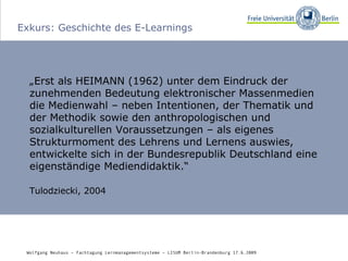 Exkurs: Geschichte des E-Learnings „ Erst als HEIMANN (1962) unter dem Eindruck der zunehmenden Bedeutung elektronischer Massenmedien die Medienwahl – neben Intentionen, der Thematik und der Methodik sowie den anthropologischen und sozialkulturellen Voraussetzungen – als eigenes Strukturmoment des Lehrens und Lernens auswies, entwickelte sich in der Bundesrepublik Deutschland eine eigenständige Mediendidaktik.“ Tulodziecki, 2004 Wolfgang Neuhaus – Fachtagung Lernmanagementsysteme – LISUM Berlin-Brandenburg 17.6.2009   