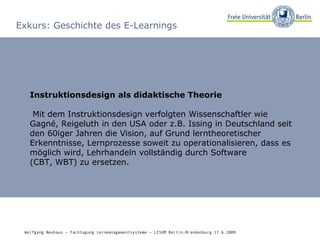 Exkurs: Geschichte des E-Learnings Instruktionsdesign als didaktische Theorie Mit dem Instruktionsdesign verfolgten Wissenschaftler wie Gagné, Reigeluth in den USA oder z.B. Issing in Deutschland seit den 60iger Jahren die Vision, auf Grund lerntheoretischer Erkenntnisse, Lernprozesse soweit zu operationalisieren, dass es möglich wird, Lehrhandeln vollständig durch Software  (CBT, WBT) zu ersetzen. Wolfgang Neuhaus – Fachtagung Lernmanagementsysteme – LISUM Berlin-Brandenburg 17.6.2009   
