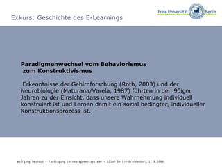 Exkurs: Geschichte des E-Learnings Paradigmenwechsel vom Behaviorismus   zum Konstruktivismus Erkenntnisse der Gehirnforschung (Roth, 2003) und der Neurobiologie (Maturana/Varela, 1987) führten in den 90iger Jahren zu der Einsicht, dass unsere Wahrnehmung individuell konstruiert ist und Lernen damit ein sozial bedingter, individueller Konstruktionsprozess ist. Wolfgang Neuhaus – Fachtagung Lernmanagementsysteme – LISUM Berlin-Brandenburg 17.6.2009   
