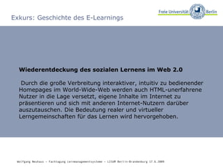 Exkurs: Geschichte des E-Learnings Wiederentdeckung des sozialen Lernens im Web 2.0 Durch die große Verbreitung interaktiver, intuitiv zu bedienender Homepages im World-Wide-Web werden auch HTML-unerfahrene Nutzer in die Lage versetzt, eigene Inhalte im Internet zu präsentieren und sich mit anderen Internet-Nutzern darüber auszutauschen. Die Bedeutung realer und virtueller Lerngemeinschaften für das Lernen wird hervorgehoben. Wolfgang Neuhaus – Fachtagung Lernmanagementsysteme – LISUM Berlin-Brandenburg 17.6.2009   