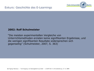 Exkurs: Geschichte des E-Learnings 2002: Rolf Schulmeister “ Die meisten experimentellen Vergleiche von Unterrichtsmethoden erzielen keine signifikanten Ergebnisse, und die wenigen signifikanten Resultate widersprechen sich gegenseitig” (Schulmeister, 2007, S. 363) Wolfgang Neuhaus – Fachtagung Lernmanagementsysteme – LISUM Berlin-Brandenburg 17.6.2009   