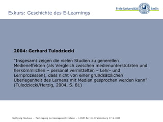 Exkurs: Geschichte des E-Learnings 2004: Gerhard Tulodziecki “ Insgesamt zeigen die vielen Studien zu generellen Medieneffekten (als Vergleich zwischen medienunterstützten und herkömmlichen – personal vermittelten – Lehr- und Lernprozessen), dass nicht von einer grundsätzlichen Überlegenheit des Lernens mit Medien gesprochen werden kann” (Tulodziecki/Herzig, 2004, S. 81) Wolfgang Neuhaus – Fachtagung Lernmanagementsysteme – LISUM Berlin-Brandenburg 17.6.2009   