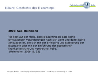 Exkurs: Geschichte des E-Learnings 2006: Gabi Reinmann “ Es liegt auf der Hand, dass E-Learning bis dato keine umwälzenden Veränderungen nach sich zieht und damit keine Innovation ist, die sich mit der Erfindung und Etablierung der Eisenbahn oder mit der Einführung der gesetzlichen Krankenversicherung vergleichen ließe.”   (Reinmann, 2006, S. 32) Wolfgang Neuhaus – Fachtagung Lernmanagementsysteme – LISUM Berlin-Brandenburg 17.6.2009   