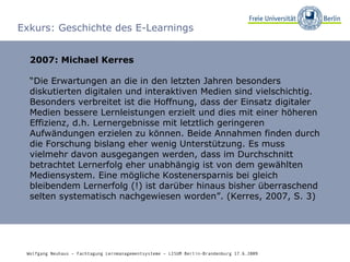 Exkurs: Geschichte des E-Learnings 2007: Michael Kerres “ Die Erwartungen an die in den letzten Jahren besonders diskutierten digitalen und interaktiven Medien sind vielschichtig. Besonders verbreitet ist die Hoffnung, dass der Einsatz digitaler Medien bessere Lernleistungen erzielt und dies mit einer höheren Effizienz, d.h. Lernergebnisse mit letztlich geringeren Aufwändungen erzielen zu können. Beide Annahmen finden durch die Forschung bislang eher wenig Unterstützung. Es muss vielmehr davon ausgegangen werden, dass im Durchschnitt betrachtet Lernerfolg eher unabhängig ist von dem gewählten Mediensystem. Eine mögliche Kostenersparnis bei gleich bleibendem Lernerfolg (!) ist darüber hinaus bisher überraschend selten systematisch nachgewiesen worden”. (Kerres, 2007, S. 3) Wolfgang Neuhaus – Fachtagung Lernmanagementsysteme – LISUM Berlin-Brandenburg 17.6.2009   