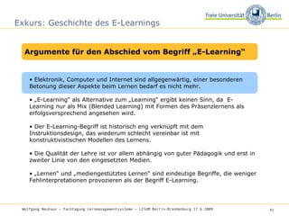 Exkurs: Geschichte des E-Learnings •  Elektronik, Computer und Internet sind allgegenwärtig, einer besonderen Betonung dieser Aspekte beim Lernen bedarf es nicht mehr.  • „ E-Learning“ als Alternative zum „Learning“ ergibt keinen Sinn, da  E-Learning nur als Mix (Blended Learning) mit Formen des Präsenzlernens als erfolgsversprechend angesehen wird.  •  Der E-Learning-Begriff ist historisch eng verknüpft mit dem Instruktionsdesign, das wiederum schlecht vereinbar ist mit konstruktivistischen Modellen des Lernens.  •  Die Qualität der Lehre ist vor allem abhängig von guter Pädagogik und erst in zweiter Linie von den eingesetzten Medien.  • „ Lernen“ und „mediengestütztes Lernen“ sind eindeutige Begriffe, die weniger Fehlinterpretationen provozieren als der Begriff E-Learning.  Wolfgang Neuhaus – Fachtagung Lernmanagementsysteme – LISUM Berlin-Brandenburg 17.6.2009   Argumente für den Abschied vom Begriff „E-Learning“ 