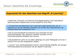 Exkurs: Geschichte des E-Learnings •  Elektronik, Computer und Internet sind allgegenwärtig, einer besonderen Betonung dieser Aspekte beim Lernen bedarf es nicht mehr.  • „ E-Learning“ als Alternative zum „Learning“ ergibt keinen Sinn, da  E-Learning nur als Mix (Blended Learning) mit Formen des Präsenzlernens als erfolgsversprechend angesehen wird.  •  Der E-Learning-Begriff ist historisch eng verknüpft mit dem Instruktionsdesign, das wiederum schlecht vereinbar ist mit konstruktivistischen Modellen des Lernens.  •  Die Qualität der Lehre ist vor allem abhängig von guter Pädagogik und erst in zweiter Linie von den eingesetzten Medien.  • „ Lernen“ und „mediengestütztes Lernen“ sind eindeutige Begriffe, die weniger Fehlinterpretationen provozieren als der Begriff E-Learning.  Wolfgang Neuhaus – Fachtagung Lernmanagementsysteme – LISUM Berlin-Brandenburg 17.6.2009   Argumente für den Abschied vom Begriff „E-Learning“ 