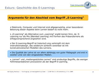 Exkurs: Geschichte des E-Learnings •  Elektronik, Computer und Internet sind allgegenwärtig, einer besonderen Betonung dieser Aspekte beim Lernen bedarf es nicht mehr.  • „ E-Learning“ als Alternative zum „Learning“ ergibt keinen Sinn, da  E-Learning nur als Mix (Blended Learning) mit Formen des Präsenzlernens als erfolgsversprechend angesehen wird.  •  Der E-Learning-Begriff ist historisch eng verknüpft mit dem Instruktionsdesign, das wiederum schlecht vereinbar ist mit konstruktivistischen Modellen des Lernens.  •  Die Qualität der Lehre ist vor allem abhängig von guter Pädagogik und erst in zweiter Linie von den eingesetzten Medien.  • „ Lernen“ und „mediengestütztes Lernen“ sind eindeutige Begriffe, die weniger Fehlinterpretationen provozieren als der Begriff E-Learning.  Wolfgang Neuhaus – Fachtagung Lernmanagementsysteme – LISUM Berlin-Brandenburg 17.6.2009   Argumente für den Abschied vom Begriff „E-Learning“ 