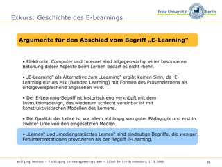 Exkurs: Geschichte des E-Learnings •  Elektronik, Computer und Internet sind allgegenwärtig, einer besonderen Betonung dieser Aspekte beim Lernen bedarf es nicht mehr.  • „ E-Learning“ als Alternative zum „Learning“ ergibt keinen Sinn, da  E-Learning nur als Mix (Blended Learning) mit Formen des Präsenzlernens als erfolgsversprechend angesehen wird.  •  Der E-Learning-Begriff ist historisch eng verknüpft mit dem Instruktionsdesign, das wiederum schlecht vereinbar ist mit konstruktivistischen Modellen des Lernens.  •  Die Qualität der Lehre ist vor allem abhängig von guter Pädagogik und erst in zweiter Linie von den eingesetzten Medien.  • „ Lernen“ und „mediengestütztes Lernen“ sind eindeutige Begriffe, die weniger Fehlinterpretationen provozieren als der Begriff E-Learning.  Wolfgang Neuhaus – Fachtagung Lernmanagementsysteme – LISUM Berlin-Brandenburg 17.6.2009   Argumente für den Abschied vom Begriff „E-Learning“ 