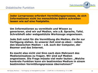 Didaktische Funktion Jeder Lernprozess erfordert Vermittlungsprozesse, da sich Informationen nicht ins menschliche Gehirn schreiben lassen wie auf eine Festplatte.  Wolfgang Neuhaus – Fachtagung Lernmanagementsysteme – LISUM Berlin-Brandenburg 17.6.2009   Um Informationen zu vermitteln und Wissen zu generieren, sind wir auf Medien, wie z.B. Sprache, Tafel, Schreibheft oder webgestützte Werkzeuge angewiesen. Jede Zeit nutzt für die Vermittlung die Medien, die ihr zur Verfügung stehen. In unserer Zeit sind es eben - neben den klassischen Medien – z.B. auch der Computer, der Beamer und das Internet. Es macht also nicht viel Sinn nach dem Mehrwert des Medieneinsatzes zu fragen. Wir sind auf Medien angewiesen. Die Frage müsste viel mehr lauten: „Welche konkrete Funktion kann ein bestimmtes Medium in einem bestimmten Vermittlungsprozess übernehmen?“  