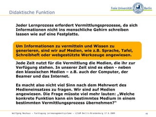 Didaktische Funktion Jeder Lernprozess erfordert Vermittlungsprozesse, da sich Informationen nicht ins menschliche Gehirn schreiben lassen wie auf eine Festplatte.  Wolfgang Neuhaus – Fachtagung Lernmanagementsysteme – LISUM Berlin-Brandenburg 17.6.2009   Um Informationen zu vermitteln und Wissen zu generieren, sind wir auf Medien, wie z.B. Sprache, Tafel, Schreibheft oder webgestützte Werkzeuge angewiesen. Jede Zeit nutzt für die Vermittlung die Medien, die ihr zur Verfügung stehen. In unserer Zeit sind es eben - neben den klassischen Medien – z.B. auch der Computer, der Beamer und das Internet. Es macht also nicht viel Sinn nach dem Mehrwert des Medieneinsatzes zu fragen. Wir sind auf Medien angewiesen. Die Frage müsste viel mehr lauten: „Welche konkrete Funktion kann ein bestimmtes Medium in einem bestimmten Vermittlungsprozess übernehmen?“  
