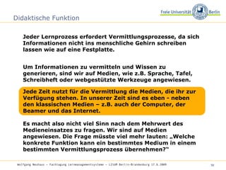 Didaktische Funktion Jeder Lernprozess erfordert Vermittlungsprozesse, da sich Informationen nicht ins menschliche Gehirn schreiben lassen wie auf eine Festplatte.  Wolfgang Neuhaus – Fachtagung Lernmanagementsysteme – LISUM Berlin-Brandenburg 17.6.2009   Um Informationen zu vermitteln und Wissen zu generieren, sind wir auf Medien, wie z.B. Sprache, Tafel, Schreibheft oder webgestützte Werkzeuge angewiesen. Jede Zeit nutzt für die Vermittlung die Medien, die ihr zur Verfügung stehen. In unserer Zeit sind es eben - neben den klassischen Medien – z.B. auch der Computer, der Beamer und das Internet. Es macht also nicht viel Sinn nach dem Mehrwert des Medieneinsatzes zu fragen. Wir sind auf Medien angewiesen. Die Frage müsste viel mehr lauten: „Welche konkrete Funktion kann ein bestimmtes Medium in einem bestimmten Vermittlungsprozess übernehmen?“  