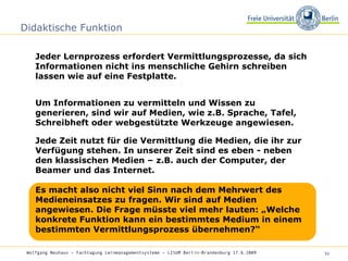 Didaktische Funktion Jeder Lernprozess erfordert Vermittlungsprozesse, da sich Informationen nicht ins menschliche Gehirn schreiben lassen wie auf eine Festplatte.  Wolfgang Neuhaus – Fachtagung Lernmanagementsysteme – LISUM Berlin-Brandenburg 17.6.2009   Um Informationen zu vermitteln und Wissen zu generieren, sind wir auf Medien, wie z.B. Sprache, Tafel, Schreibheft oder webgestützte Werkzeuge angewiesen. Jede Zeit nutzt für die Vermittlung die Medien, die ihr zur Verfügung stehen. In unserer Zeit sind es eben - neben den klassischen Medien – z.B. auch der Computer, der Beamer und das Internet. Es macht also nicht viel Sinn nach dem Mehrwert des Medieneinsatzes zu fragen. Wir sind auf Medien angewiesen. Die Frage müsste viel mehr lauten: „Welche konkrete Funktion kann ein bestimmtes Medium in einem bestimmten Vermittlungsprozess übernehmen?“  