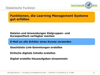 Didaktische Funktion Funktionen, die Learning Management Systeme gut erfüllen Wolfgang Neuhaus – Fachtagung Lernmanagementsysteme – LISUM Berlin-Brandenburg 17.6.2009   Dateien und Anwendungen Zielgruppen- und Kursspezifisch verfügbar machen  E-Mail an alle Schüler eines Kurses versenden Geschützte Link-Sammlungen erstellen Einfache digitale Inhalte erstellen Digital erstellte Hausaufgaben einsammeln 