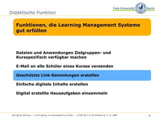 Didaktische Funktion Funktionen, die Learning Management Systeme gut erfüllen Wolfgang Neuhaus – Fachtagung Lernmanagementsysteme – LISUM Berlin-Brandenburg 17.6.2009   Dateien und Anwendungen Zielgruppen- und Kursspezifisch verfügbar machen  E-Mail an alle Schüler eines Kurses versenden Geschützte Link-Sammlungen erstellen Einfache digitale Inhalte erstellen Digital erstellte Hausaufgaben einsammeln 