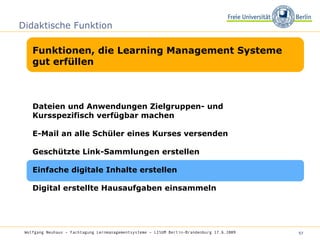 Didaktische Funktion Funktionen, die Learning Management Systeme gut erfüllen Wolfgang Neuhaus – Fachtagung Lernmanagementsysteme – LISUM Berlin-Brandenburg 17.6.2009   Dateien und Anwendungen Zielgruppen- und Kursspezifisch verfügbar machen  E-Mail an alle Schüler eines Kurses versenden Geschützte Link-Sammlungen erstellen Einfache digitale Inhalte erstellen Digital erstellte Hausaufgaben einsammeln 
