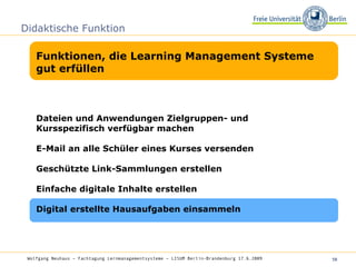 Didaktische Funktion Funktionen, die Learning Management Systeme gut erfüllen Wolfgang Neuhaus – Fachtagung Lernmanagementsysteme – LISUM Berlin-Brandenburg 17.6.2009   Dateien und Anwendungen Zielgruppen- und Kursspezifisch verfügbar machen  E-Mail an alle Schüler eines Kurses versenden Geschützte Link-Sammlungen erstellen Einfache digitale Inhalte erstellen Digital erstellte Hausaufgaben einsammeln 