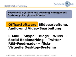 Didaktische Funktion Kostenlose Systeme, die Learning Management Systeme gut ergänzen können Wolfgang Neuhaus – Fachtagung Lernmanagementsysteme – LISUM Berlin-Brandenburg 17.6.2009   Office-Software, Bildbearbeitung, Audio-und Video-Bearbeitung E-Mail – Skype – Blogs – Wikis – Social Bookmarking – Twitter  RSS-Feedreader – flickr Virtuelle Desktop-Systeme 