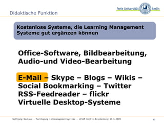 Didaktische Funktion Kostenlose Systeme, die Learning Management Systeme gut ergänzen können Wolfgang Neuhaus – Fachtagung Lernmanagementsysteme – LISUM Berlin-Brandenburg 17.6.2009   Office-Software, Bildbearbeitung, Audio-und Video-Bearbeitung E-Mail – Skype – Blogs – Wikis – Social Bookmarking – Twitter  RSS-Feedreader – flickr Virtuelle Desktop-Systeme 