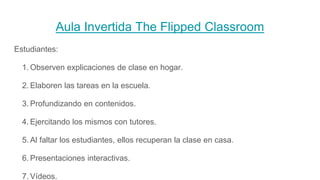 Aula Invertida The Flipped Classroom
Estudiantes:
1. Observen explicaciones de clase en hogar.
2. Elaboren las tareas en la escuela.
3. Profundizando en contenidos.
4. Ejercitando los mismos con tutores.
5. Al faltar los estudiantes, ellos recuperan la clase en casa.
6. Presentaciones interactivas.
7. Vídeos.
 