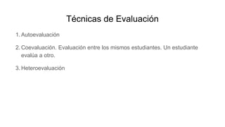 Técnicas de Evaluación
1. Autoevaluación
2. Coevaluación. Evaluación entre los mismos estudiantes. Un estudiante
evalúa a otro.
3. Heteroevaluación
 