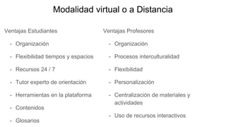 Modalidad virtual o a Distancia
Ventajas Estudiantes
- Organización
- Flexibilidad tiempos y espacios
- Recursos 24 / 7
- Tutor experto de orientación
- Herramientas en la plataforma
- Contenidos
- Glosarios
Ventajas Profesores
- Organización
- Procesos interculturalidad
- Flexibilidad
- Personalización
- Centralización de materiales y
actividades
- Uso de recursos interactivos
 