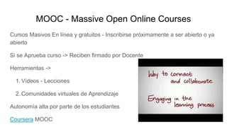 MOOC - Massive Open Online Courses
Cursos Masivos En línea y gratuitos - Inscribirse próximamente a ser abierto o ya
abierto
Si se Aprueba curso -> Reciben firmado por Docente
Herramientas ->
1. Vídeos - Lecciones
2. Comunidades virtuales de Aprendizaje
Autonomía alta por parte de los estudiantes
Coursera MOOC
 