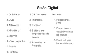 Salón Digital
1. Ordenador
2. DVD
3. Altavoces
4. Micrófono
5. Internet
6. Videoproyector
7. Pizarra
8. Pantalla
1. Cámara Web
2. Impresora
3. Escáner
4. Sistema de
amplificación de
sonido
5. Altavoces de
Potencia
Ventajas
1. Repositorios
OVA
2. Documentar a
estudiantes que
no asisten
3. Facilidad para
los estudiantes
 