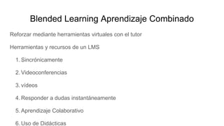 Blended Learning Aprendizaje Combinado
Reforzar mediante herramientas virtuales con el tutor
Herramientas y recursos de un LMS
1. Sincrónicamente
2. Videoconferencias
3. vídeos
4. Responder a dudas instantáneamente
5. Aprendizaje Colaborativo
6. Uso de Didácticas
 