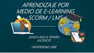 APRENDIZAJE POR
MEDIO DE E-LEARNING
SCORM / LMS
JESSICA PAOLA TAPIERO
ASCENCIO
UNIVERSIDAD LIBRE
 
