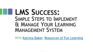 LMS SUCCESS:

SIMPLE STEPS TO IMPLEMENT
& MANAGE YOUR LEARNING
MANAGEMENT SYSTEM
With Katrina Baker, Resources of Fun Learning

 