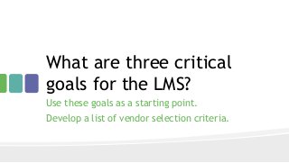 What are three critical
goals for the LMS?
Use these goals as a starting point.
Develop a list of vendor selection criteria.
 